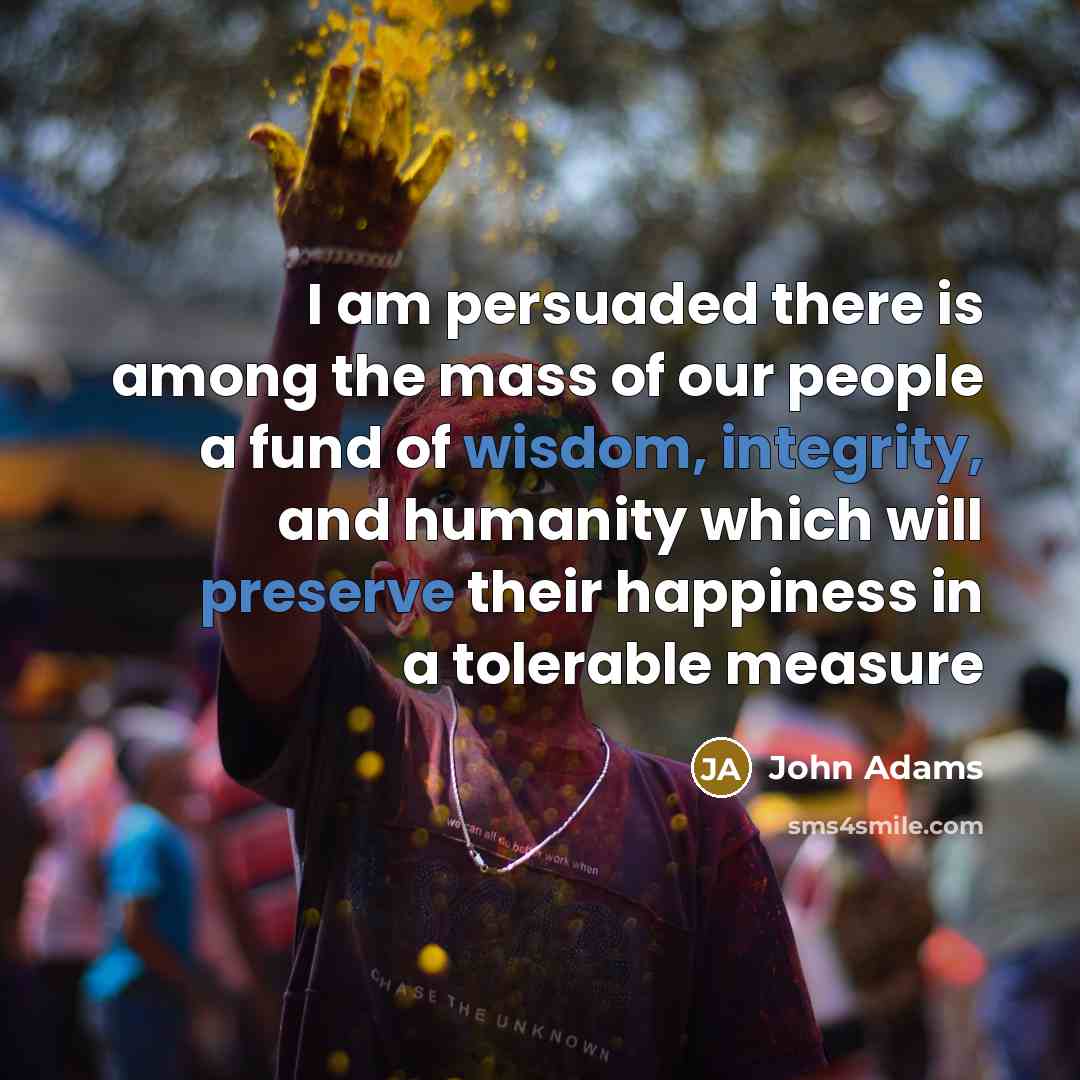 “I am persuaded there is among the mass of our people a fund of wisdom, integrity, and humanity which will preserve their happiness in a tolerable measure” quote by John Adams