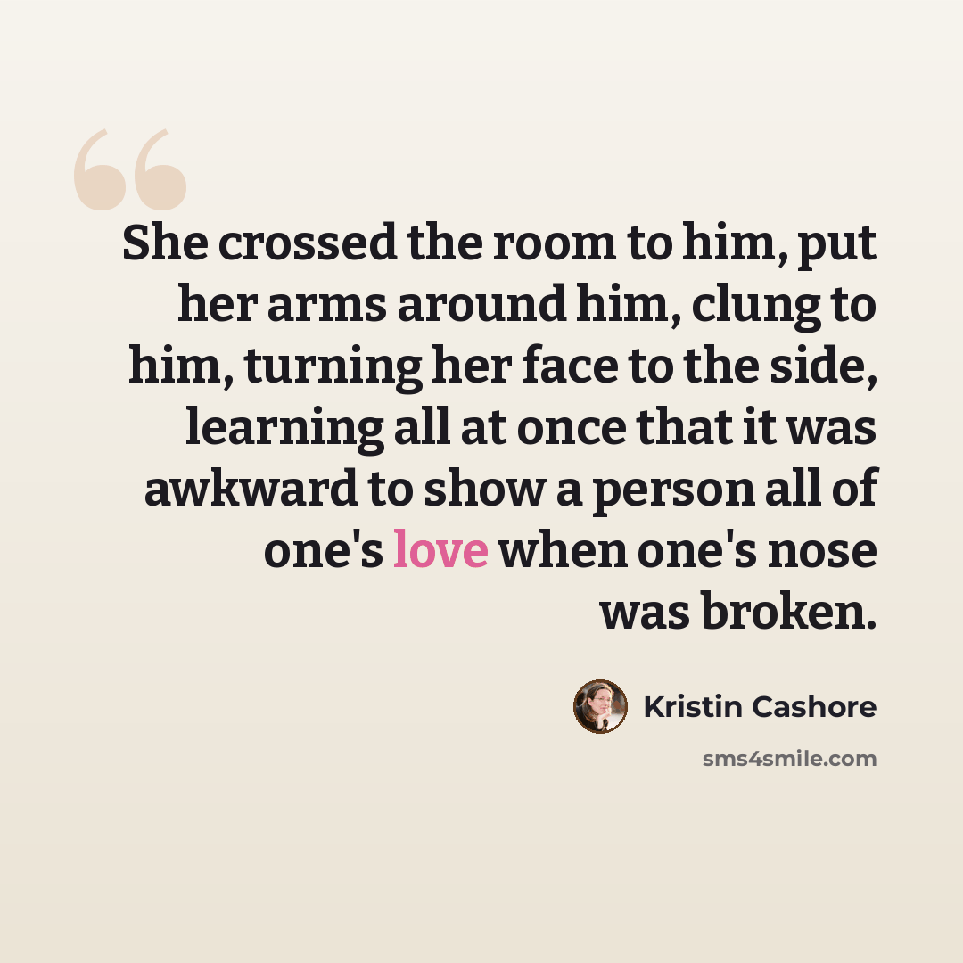 “She crossed the room to him, put her arms around him, clung to him, turning her face to the side, learning all at once that it was awkward to show a person all of one's love when one's nose was broken.” quote by Kristin Cashore