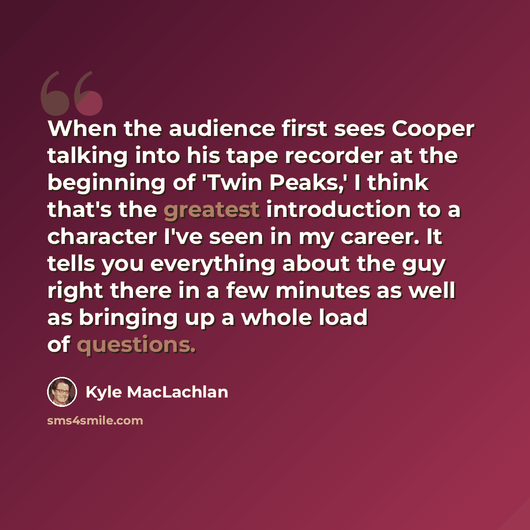 “When the audience first sees Cooper talking into his tape recorder at the beginning of 'Twin Peaks,' I think that's the greatest introduction to a character I've seen in my career. It tells you everything about the guy right there in a few minutes as well as bringing up a whole load of questions.” quote by Kyle MacLachlan