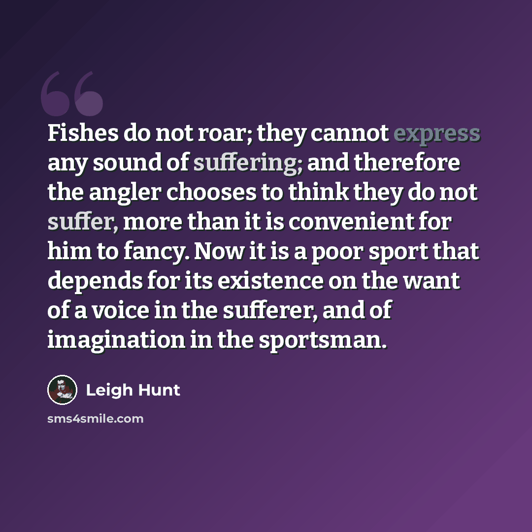 “Fishes do not roar; they cannot express any sound of suffering; and therefore the angler chooses to think they do not suffer, more than it is convenient for him to fancy. Now it is a poor sport that depends for its existence on the want of a voice in the sufferer, and of imagination in the…” quote by Leigh Hunt