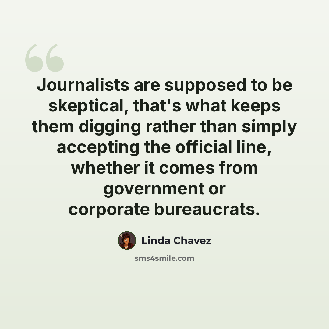 “Journalists are supposed to be skeptical, that's what keeps them digging rather than simply accepting the official line, whether it comes from government or corporate bureaucrats.” quote by Linda Chavez