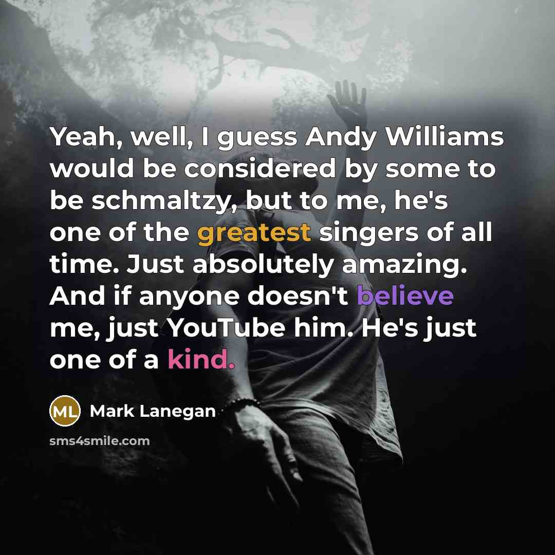 “Yeah, well, I guess Andy Williams would be considered by some to be schmaltzy, but to me, he's one of the greatest singers of all time. Just absolutely amazing. And if anyone doesn't believe me, just YouTube him. He's just one of a kind.” quote by Mark Lanegan