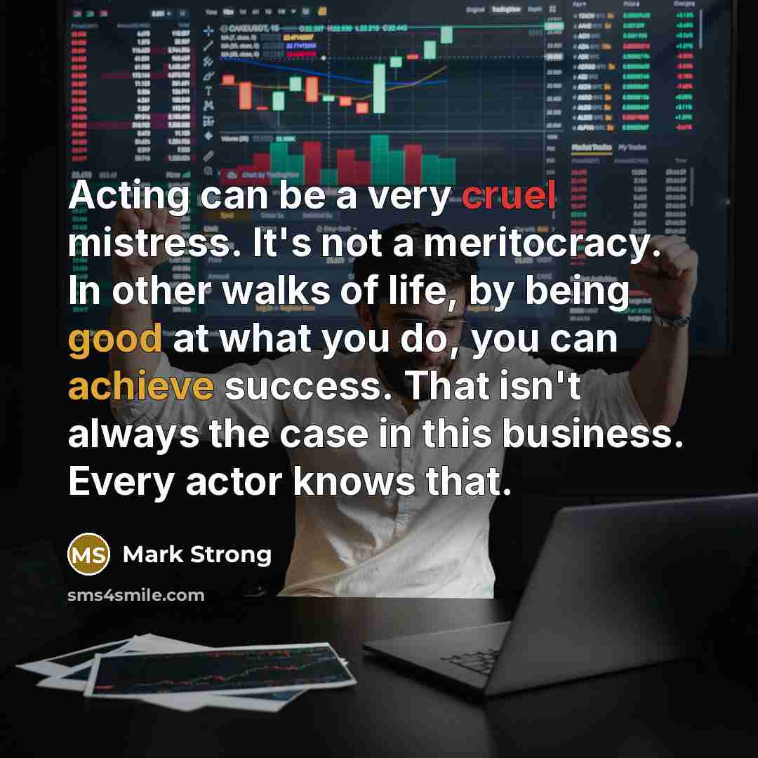 “Acting can be a very cruel mistress. It's not a meritocracy. In other walks of life, by being good at what you do, you can achieve success. That isn't always the case in this business. Every actor knows that.” quote by Mark Strong