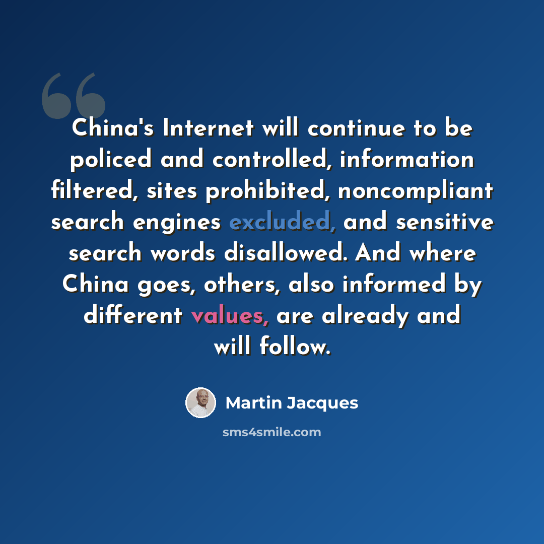 “China's Internet will continue to be policed and controlled, information filtered, sites prohibited, noncompliant search engines excluded, and sensitive search words disallowed. And where China goes, others, also informed by different values, are already and will follow.” quote by Martin Jacques