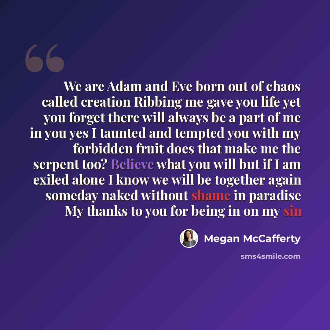 “We are Adam and Eve born out of chaos called creation Ribbing me gave you life yet you forget there will always be a part of me in you yes I taunted and tempted you with my forbidden fruit does that make me the serpent too? Believe what you will but if I am exiled alone I know we will be together…” quote by Megan McCafferty