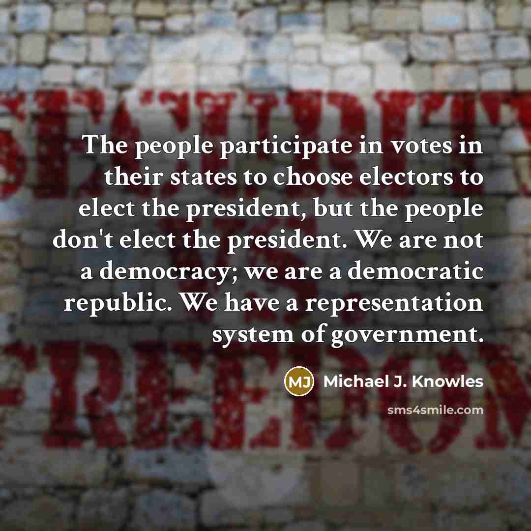 “The people participate in votes in their states to choose electors to elect the president, but the people don't elect the president. We are not a democracy; we are a democratic republic. We have a representation system of government.” quote by Michael J. Knowles