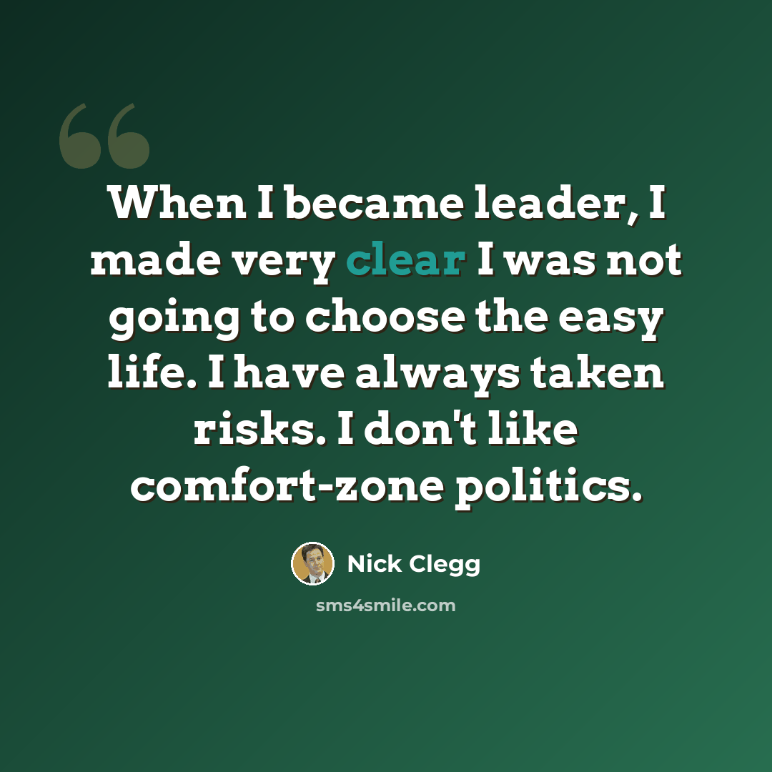 “When I became leader, I made very clear I was not going to choose the easy life. I have always taken risks. I don't like comfort-zone politics.” quote by Nick Clegg