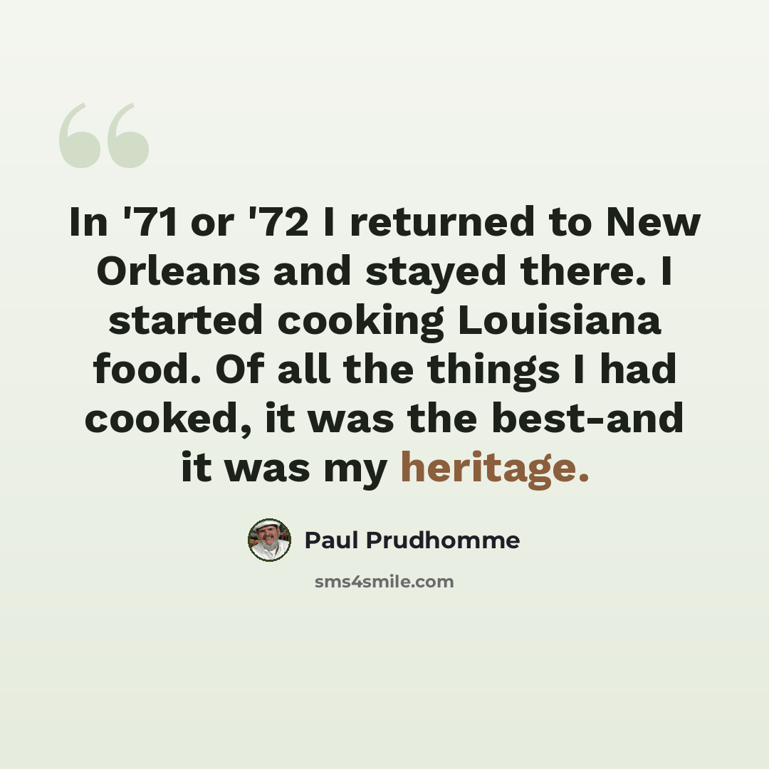 “In '71 or '72 I returned to New Orleans and stayed there. I started cooking Louisiana food. Of all the things I had cooked, it was the best-and it was my heritage.” quote by Paul Prudhomme