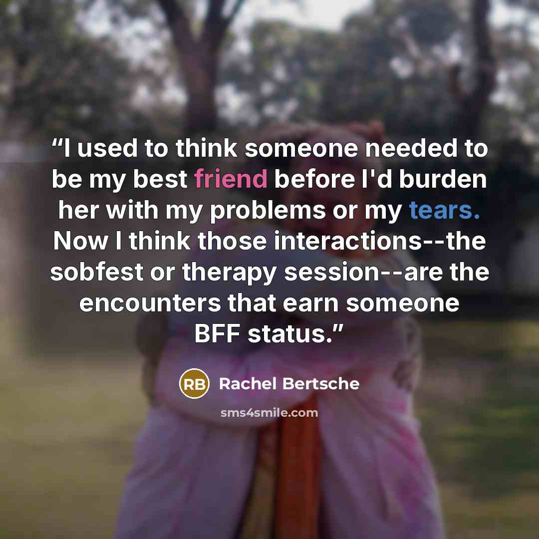 “I used to think someone needed to be my best friend before I'd burden her with my problems or my tears. Now I think those interactions--the sobfest or therapy session--are the encounters that earn someone BFF status.” quote by Rachel Bertsche