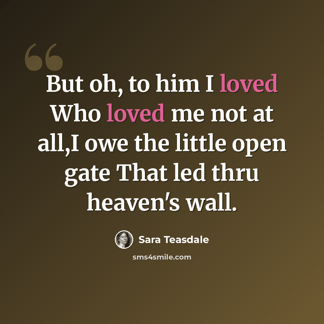 “But oh, to him I loved Who loved me not at all,I owe the little open gate That led thru heaven's wall.” quote by Sara Teasdale