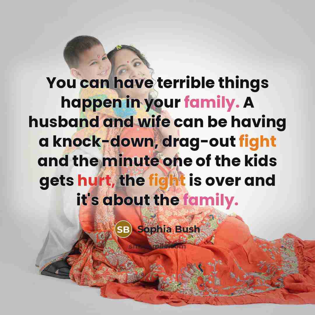 “You can have terrible things happen in your family. A husband and wife can be having a knock-down, drag-out fight and the minute one of the kids gets hurt, the fight is over and it's about the family.” quote by Sophia Bush