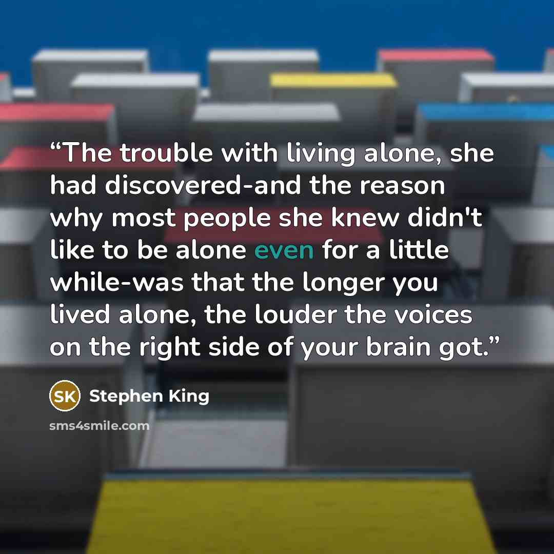“The trouble with living alone, she had discovered-and the reason why most people she knew didn't like to be alone even for a little while-was that the longer you lived alone, the louder the voices on the right side of your brain got.” quote by Stephen King