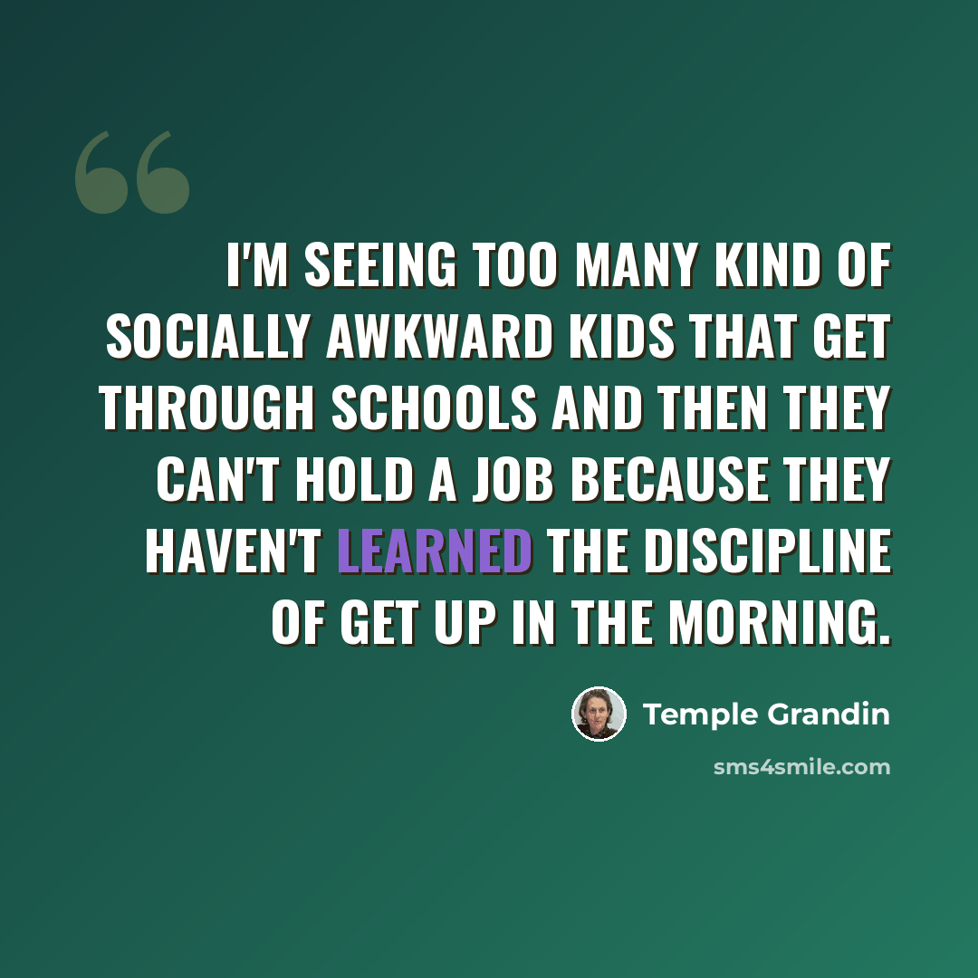 “I'm seeing too many kind of socially awkward kids that get through schools and then they can't hold a job because they haven't learned the discipline of get up in the morning.” quote by Temple Grandin