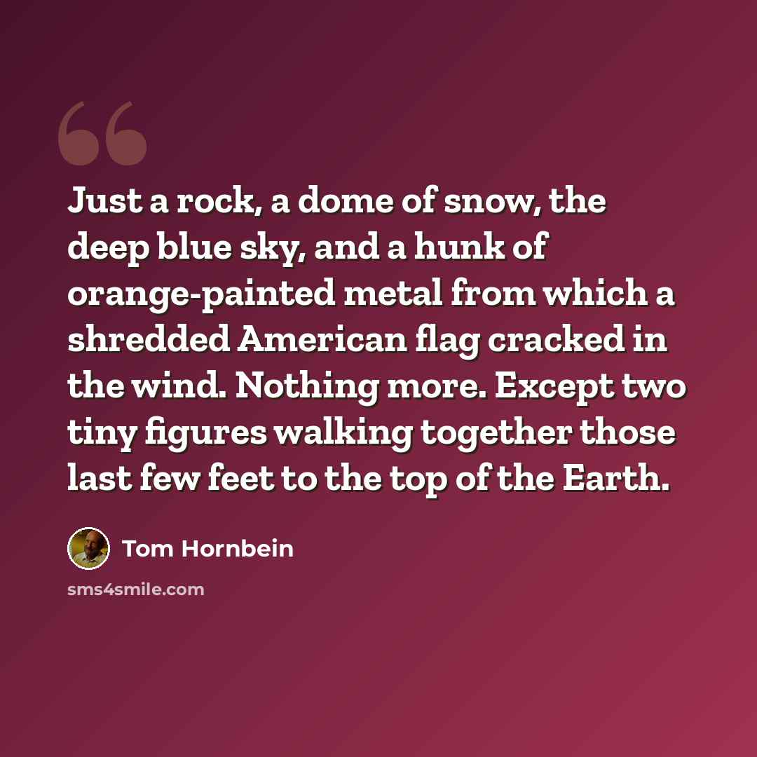 “Just a rock, a dome of snow, the deep blue sky, and a hunk of orange-painted metal from which a shredded American flag cracked in the wind. Nothing more. Except two tiny figures walking together those last few feet to the top of the Earth.” quote by Tom Hornbein