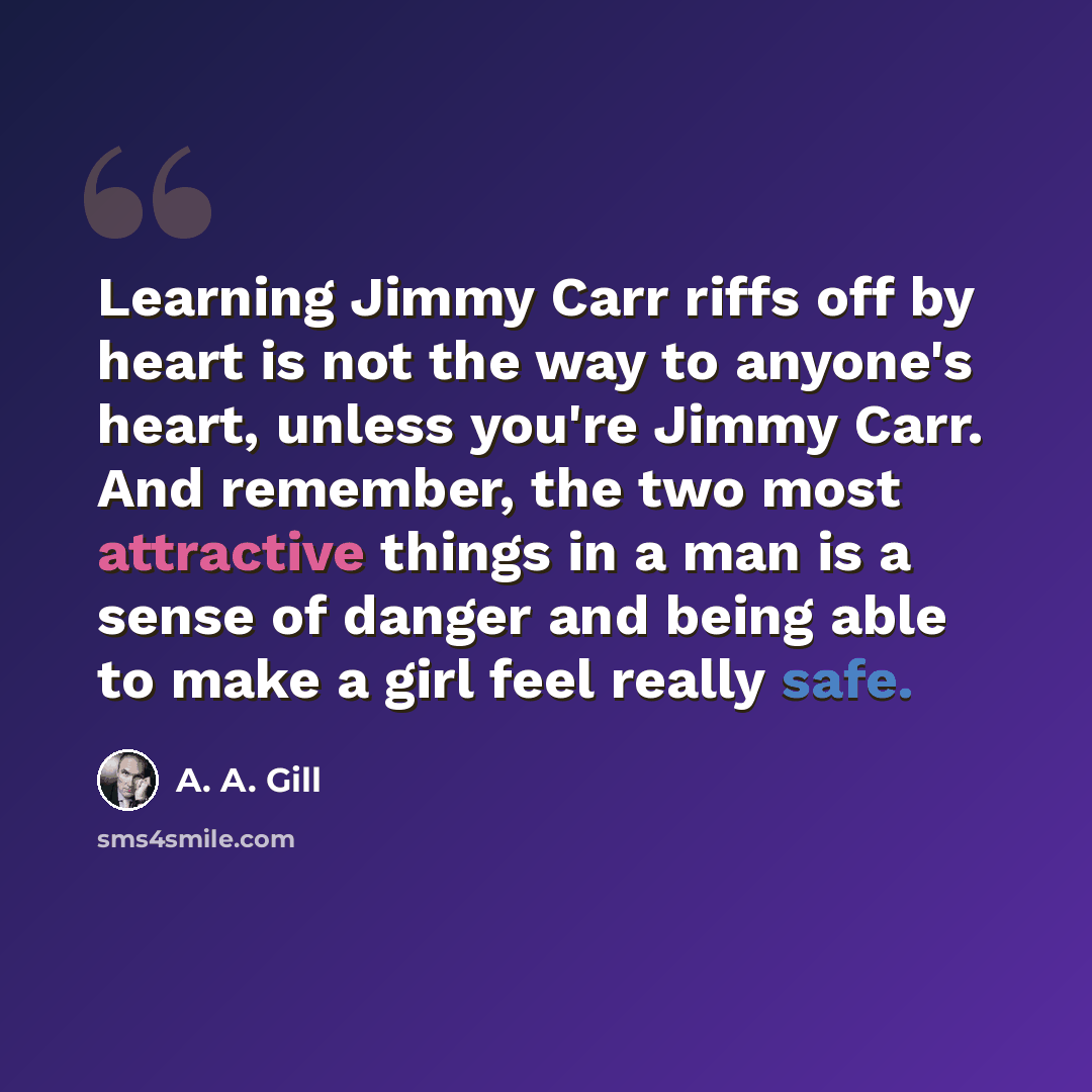 “Learning Jimmy Carr riffs off by heart is not the way to anyone's heart, unless you're Jimmy Carr. And remember, the two most attractive things in a man is a sense of danger and being able to make a girl feel really safe.” quote by A. A. Gill