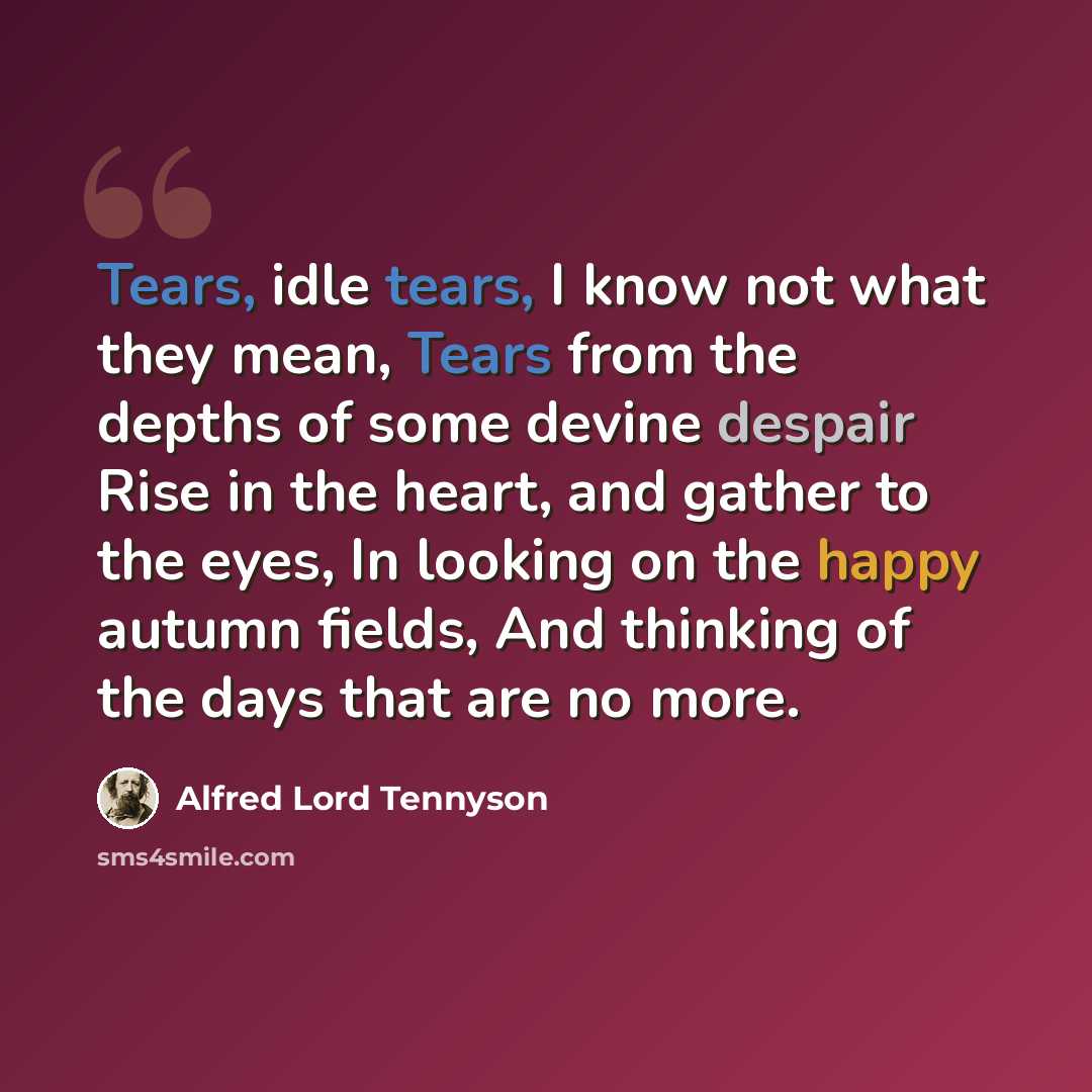 “Tears, idle tears, I know not what they mean, Tears from the depths of some devine despair Rise in the heart, and gather to the eyes, In looking on the happy autumn fields, And thinking of the days that are no more.” quote by Alfred Lord Tennyson