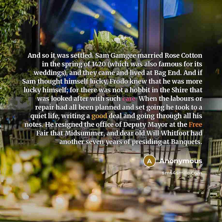 “And so it was settled. Sam Gamgee married Rose Cotton in the spring of 1420 (which was also famous for its weddings), and they came and lived at Bag End. And if Sam thought himself lucky, Frodo knew that he was more lucky himself; for there was not a hobbit in the Shire that was looked after with…” quote by Anonymous