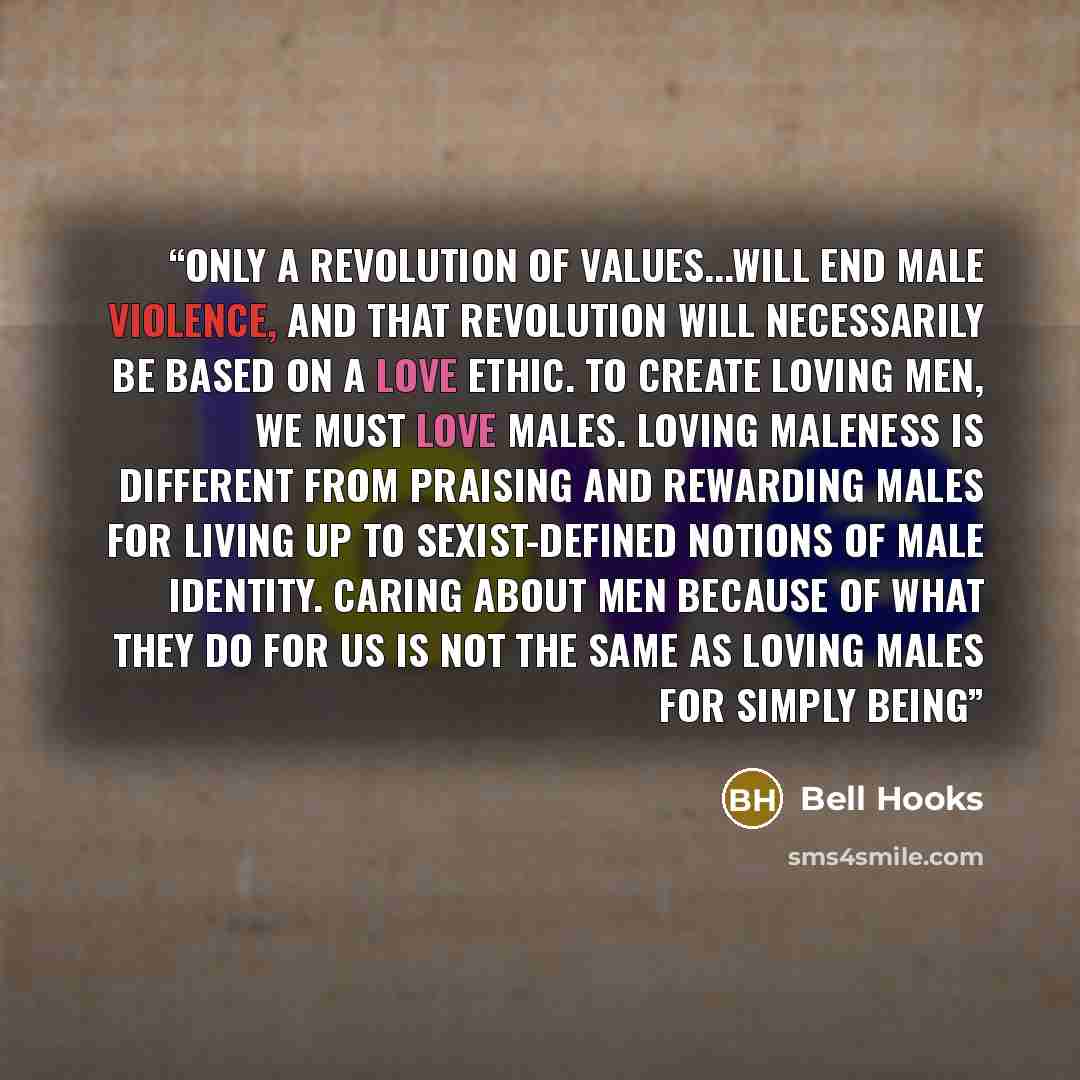 “Only a revolution of values...will end male violence, and that revolution will necessarily be based on a love ethic. To create loving men, we must love males. Loving maleness is different from praising and rewarding males for living up to sexist-defined notions of male identity. Caring about men…” quote by bell hooks