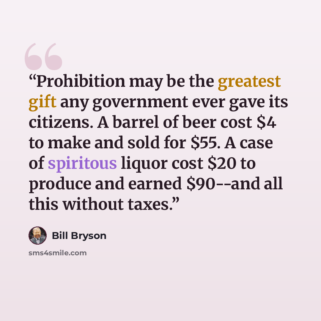 “Prohibition may be the greatest gift any government ever gave its citizens. A barrel of beer cost $4 to make and sold for $55. A case of spiritous liquor cost $20 to produce and earned $90--and all this without taxes.” quote by Bill Bryson