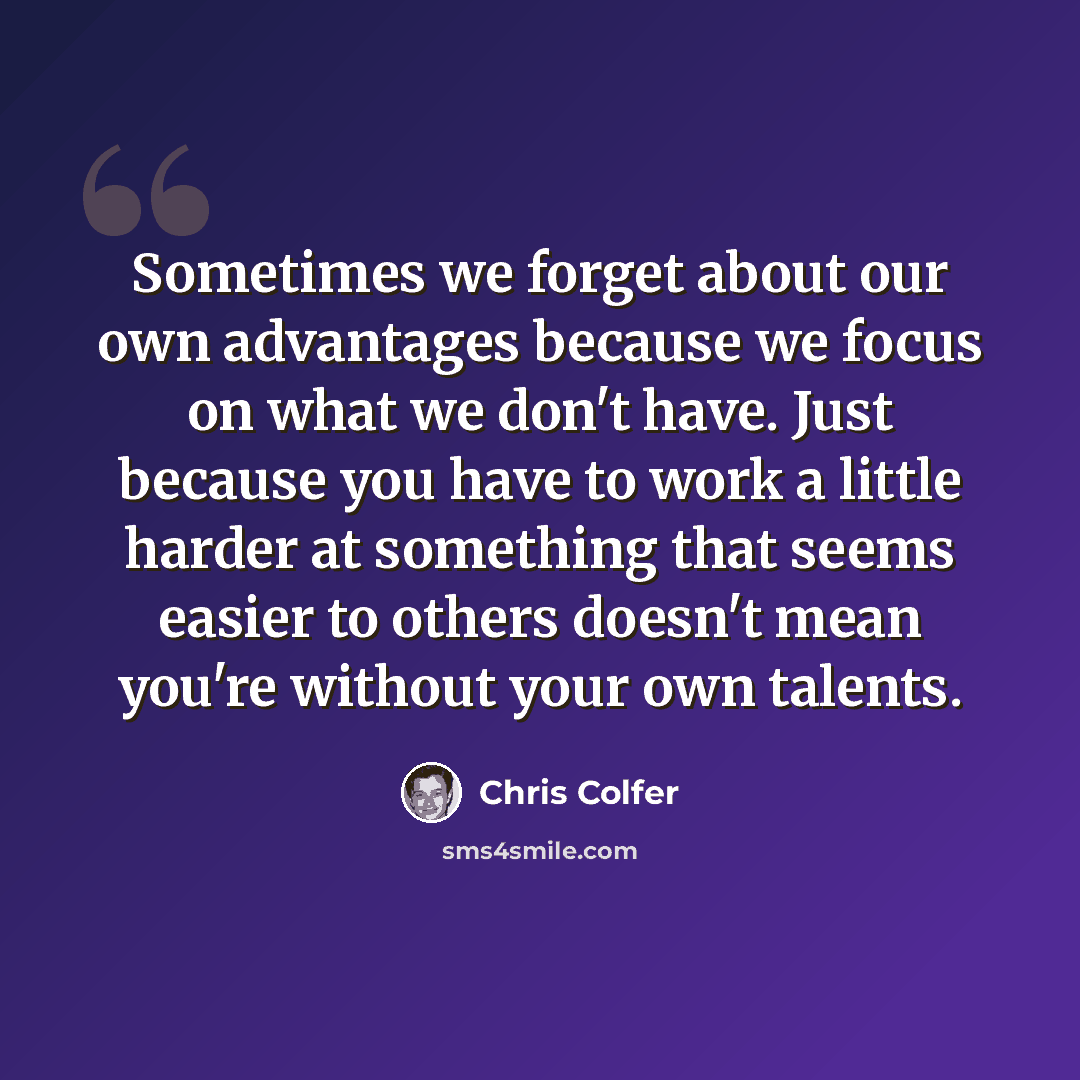 “Sometimes we forget about our own advantages because we focus on what we don't have. Just because you have to work a little harder at something that seems easier to others doesn't mean you're without your own talents.” quote by Chris Colfer