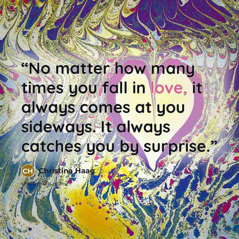 “No matter how many times you fall in love, it always comes at you sideways. It always catches you by surprise.” quote by Christina Haag