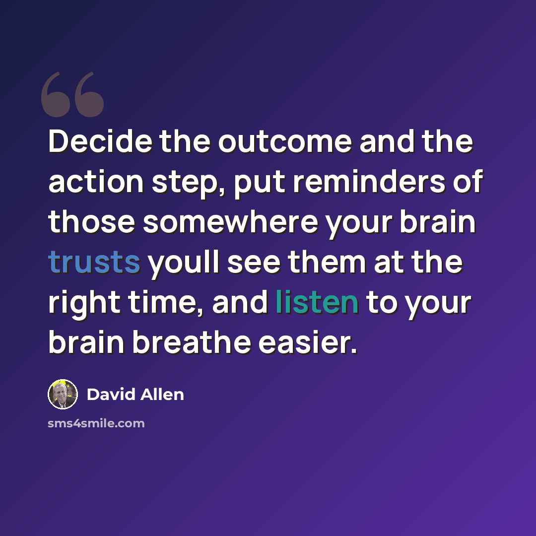 “Decide the outcome and the action step, put reminders of those somewhere your brain trusts youll see them at the right time, and listen to your brain breathe easier.” quote by David Allen