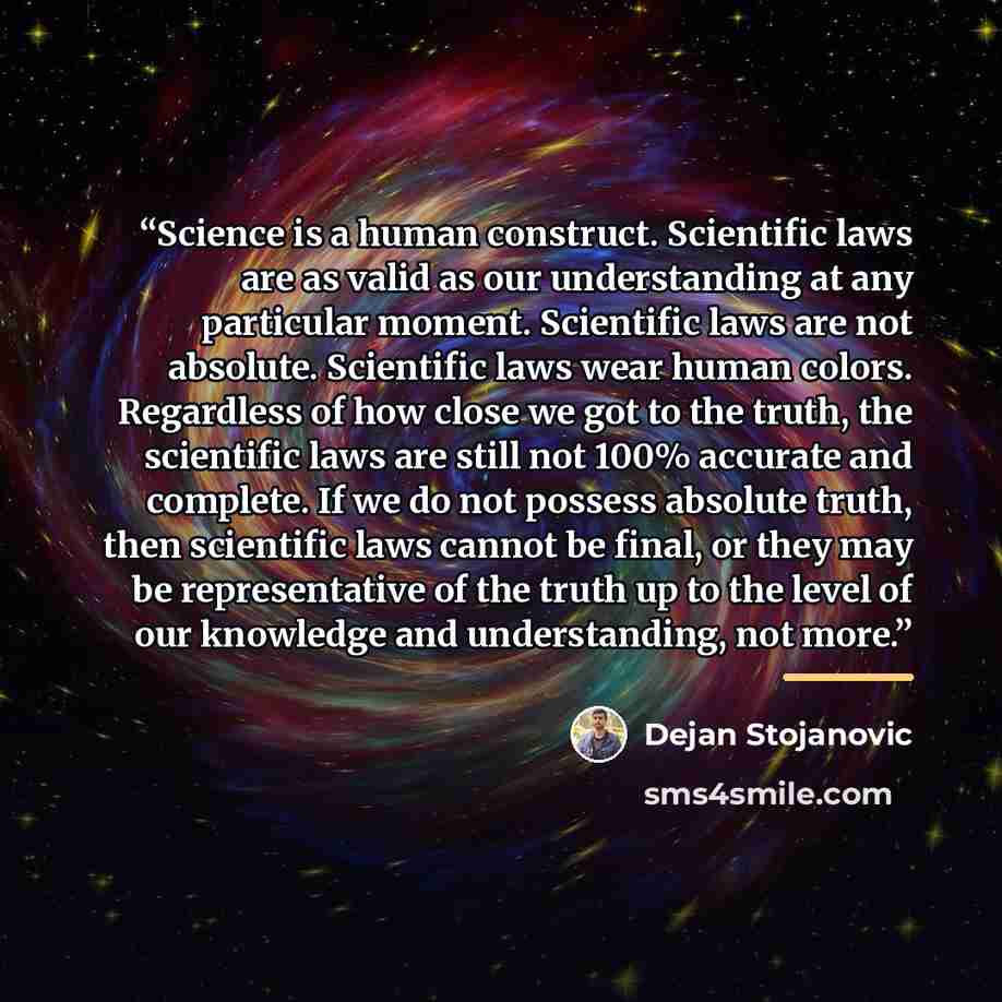 “Science is a human construct. Scientific laws are as valid as our understanding at any particular moment. Scientific laws are not absolute. Scientific laws wear human colors. Regardless of how close we got to the truth, the scientific laws are still not 100% accurate and complete. If we do not…” quote by Dejan Stojanovic