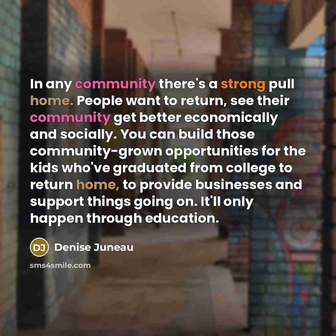 “In any community there's a strong pull home. People want to return, see their community get better economically and socially. You can build those community-grown opportunities for the kids who've graduated from college to return home, to provide businesses and support things going on. It'll only…” quote by Denise Juneau