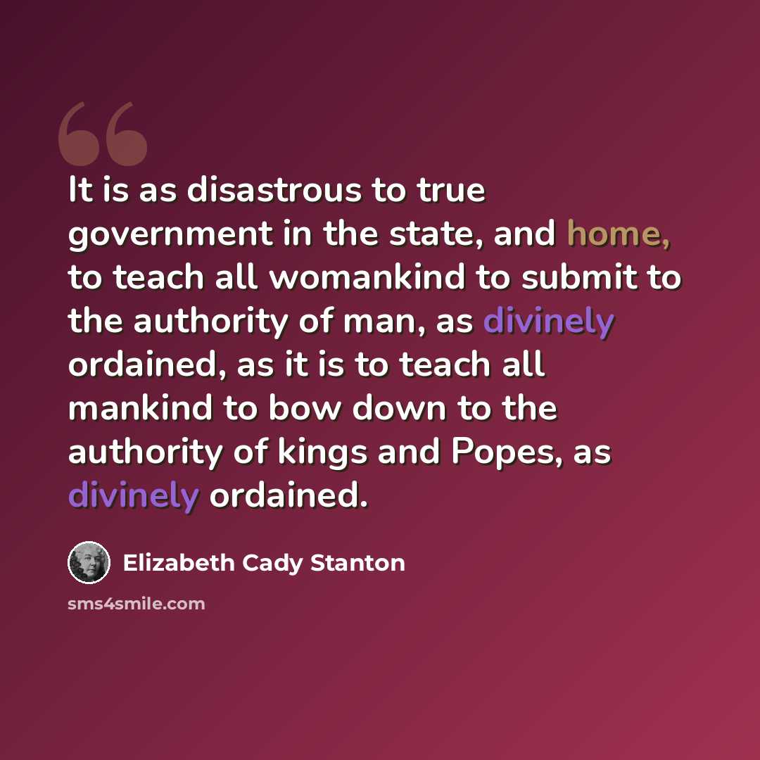 “It is as disastrous to true government in the state, and home, to teach all womankind to submit to the authority of man, as divinely ordained, as it is to teach all mankind to bow down to the authority of kings and Popes, as divinely ordained.” quote by Elizabeth Cady Stanton