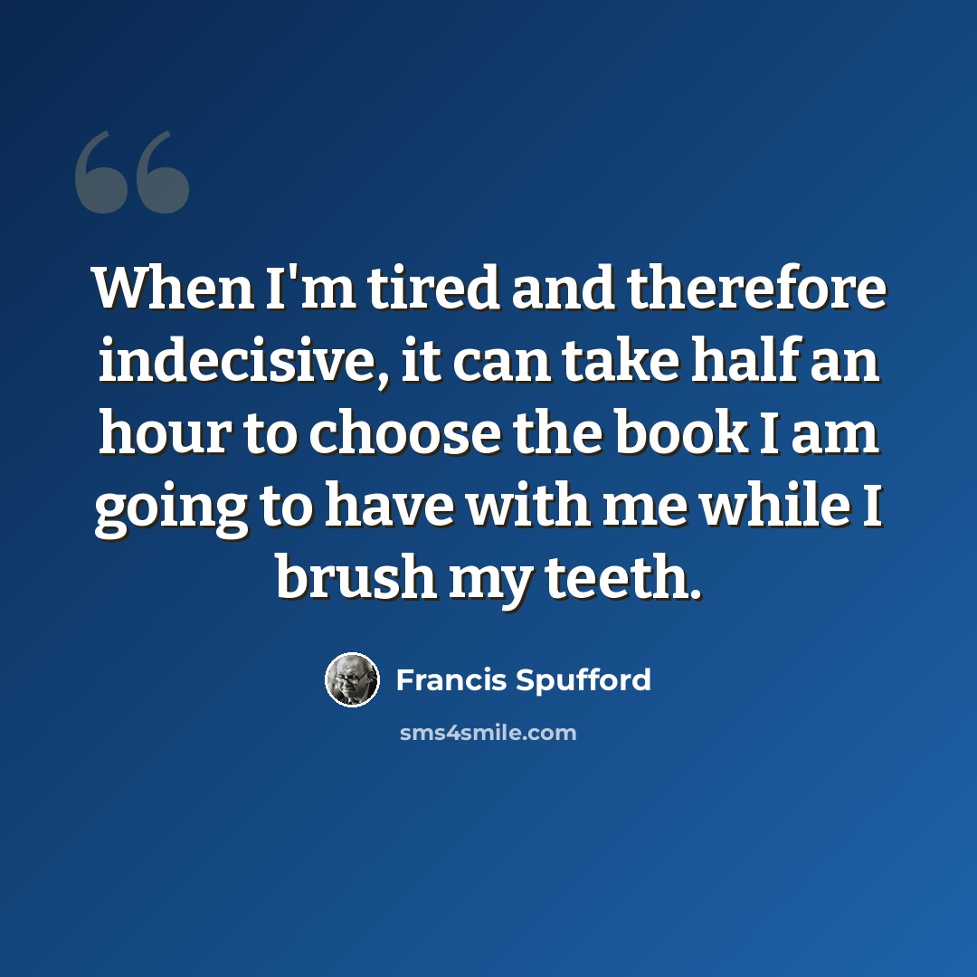 “When I'm tired and therefore indecisive, it can take half an hour to choose the book I am going to have with me while I brush my teeth.” quote by Francis Spufford