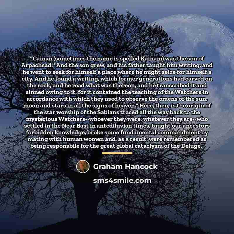 “Cainan (sometimes the name is spelled Kainam) was the son of Arpachsad: "And the son grew, and his father taught him writing, and he went to seek for himself a place where he might seize for himself a city. And he found a writing, which former generations had carved on the rock, and he read what…” quote by Graham Hancock