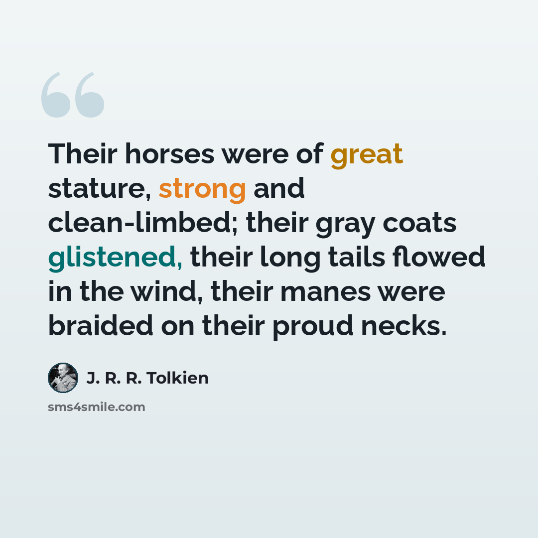 “Their horses were of great stature, strong and clean-limbed; their gray coats glistened, their long tails flowed in the wind, their manes were braided on their proud necks.” quote by J. R. R. Tolkien