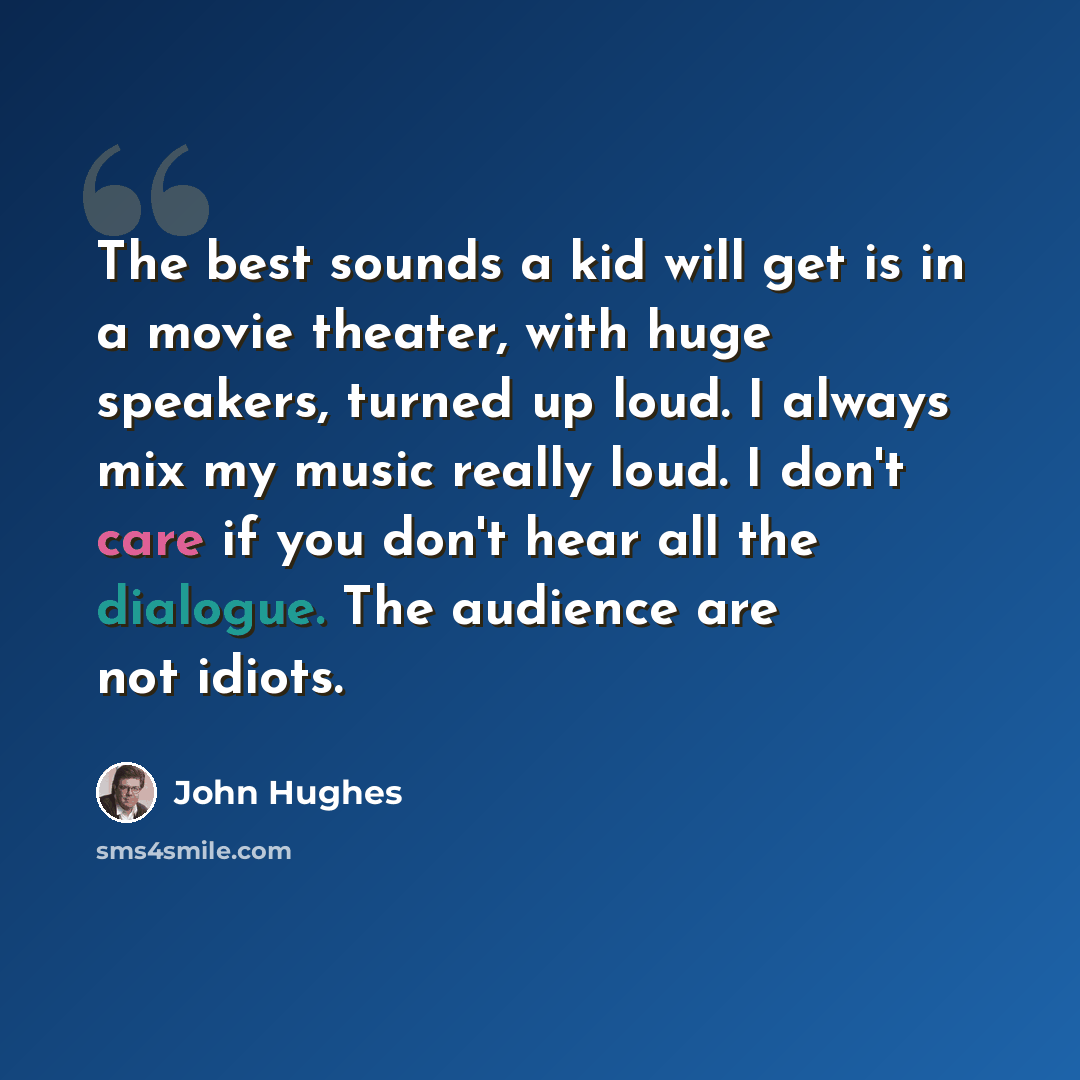 “The best sounds a kid will get is in a movie theater, with huge speakers, turned up loud. I always mix my music really loud. I don't care if you don't hear all the dialogue. The audience are not idiots.” quote by John Hughes