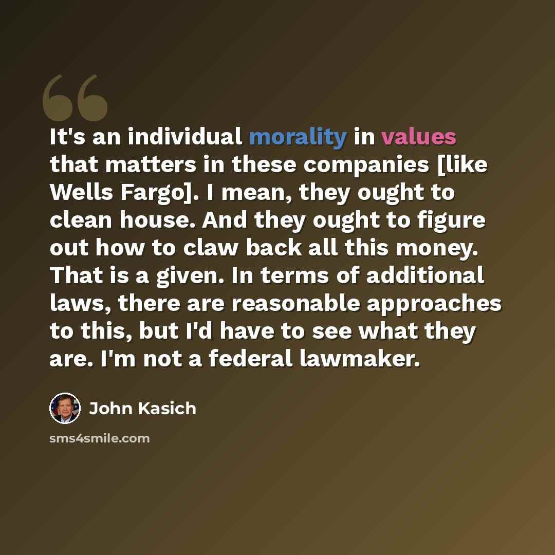 “It's an individual morality in values that matters in these companies [like Wells Fargo]. I mean, they ought to clean house. And they ought to figure out how to claw back all this money. That is a given. In terms of additional laws, there are reasonable approaches to this, but I'd have to see what…” quote by John Kasich