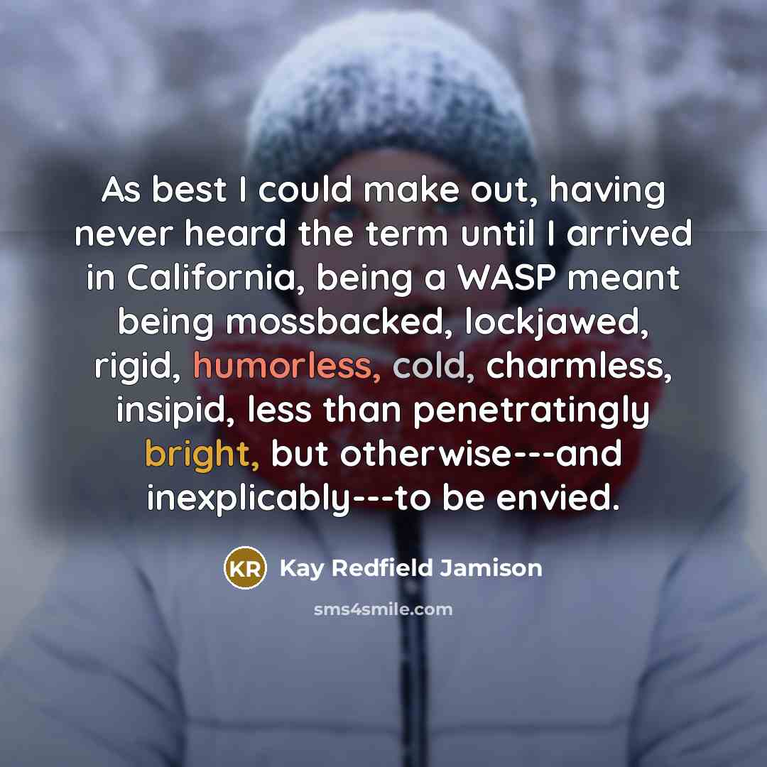 “As best I could make out, having never heard the term until I arrived in California, being a WASP meant being mossbacked, lockjawed, rigid, humorless, cold, charmless, insipid, less than penetratingly bright, but otherwise---and inexplicably---to be envied.” quote by Kay Redfield Jamison