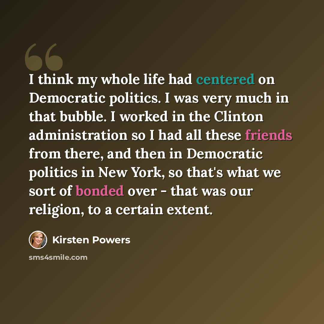 “I think my whole life had centered on Democratic politics. I was very much in that bubble. I worked in the Clinton administration so I had all these friends from there, and then in Democratic politics in New York, so that's what we sort of bonded over - that was our religion, to a certain extent.” quote by Kirsten Powers