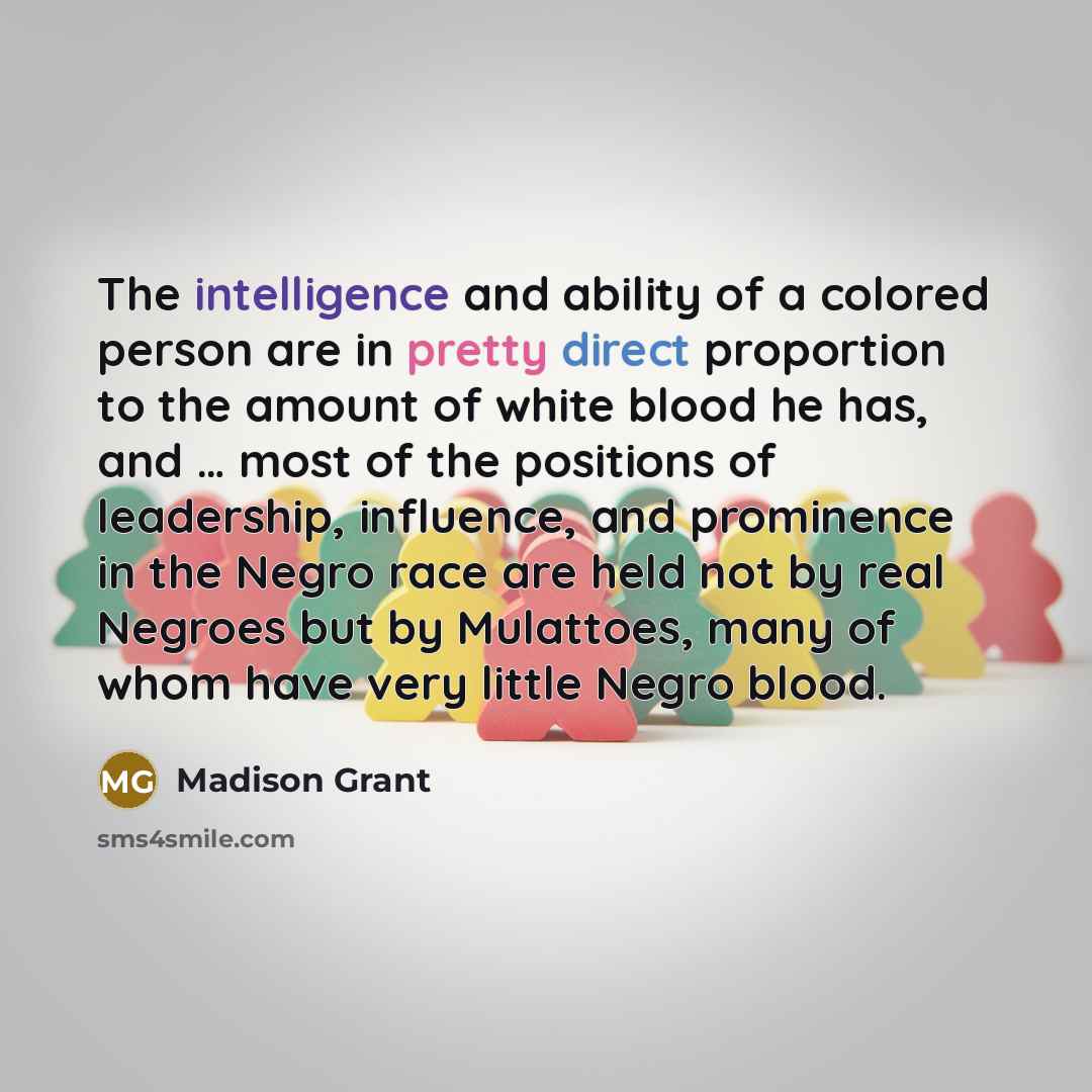 “The intelligence and ability of a colored person are in pretty direct proportion to the amount of white blood he has, and … most of the positions of leadership, influence, and prominence in the Negro race are held not by real Negroes but by Mulattoes, many of whom have very little Negro blood.” quote by Madison Grant