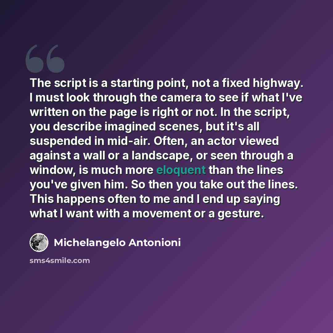 “The script is a starting point, not a fixed highway. I must look through the camera to see if what I've written on the page is right or not. In the script, you describe imagined scenes, but it's all suspended in mid-air. Often, an actor viewed against a wall or a landscape, or seen through a…” quote by Michelangelo Antonioni