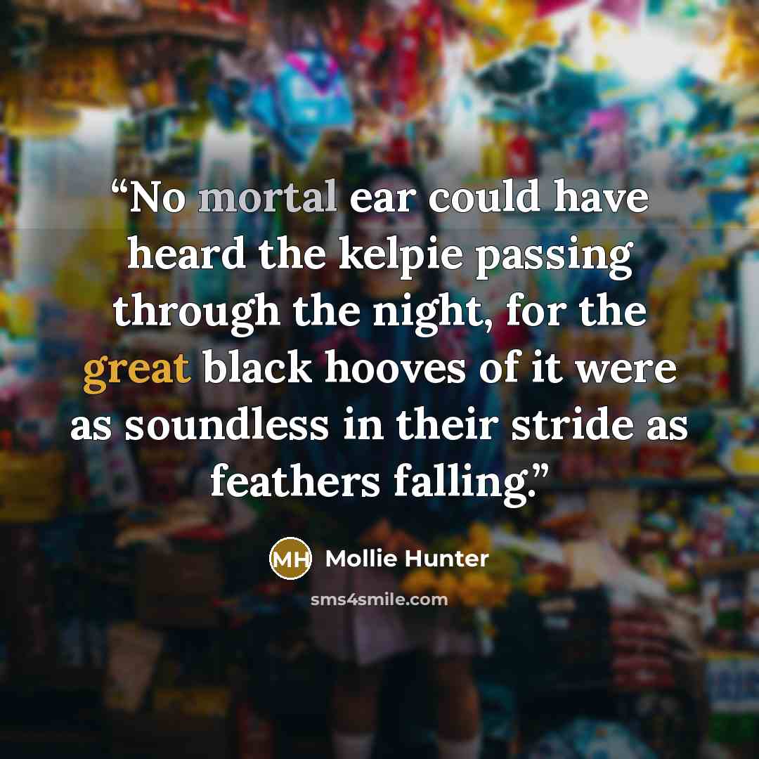 “No mortal ear could have heard the kelpie passing through the night, for the great black hooves of it were as soundless in their stride as feathers falling.” quote by Mollie Hunter