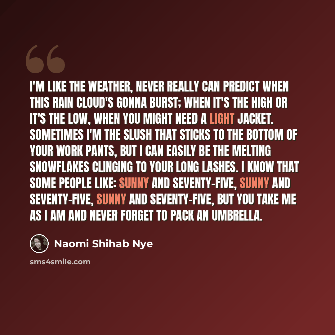 “I'm like the weather, never really can predict when this rain cloud's gonna burst; when it's the high or it's the low, when you might need a light jacket. Sometimes I'm the slush that sticks to the bottom of your work pants, but I can easily be the melting snowflakes clinging to your long lashes…” quote by Naomi Shihab Nye