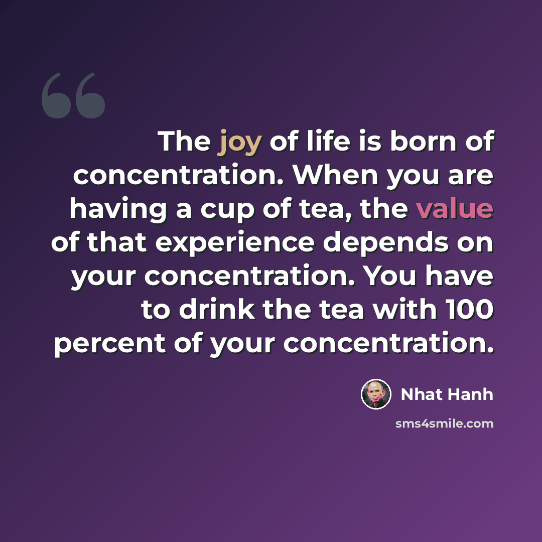 “The joy of life is born of concentration. When you are having a cup of tea, the value of that experience depends on your concentration. You have to drink the tea with 100 percent of your concentration.” quote by Nhat Hanh