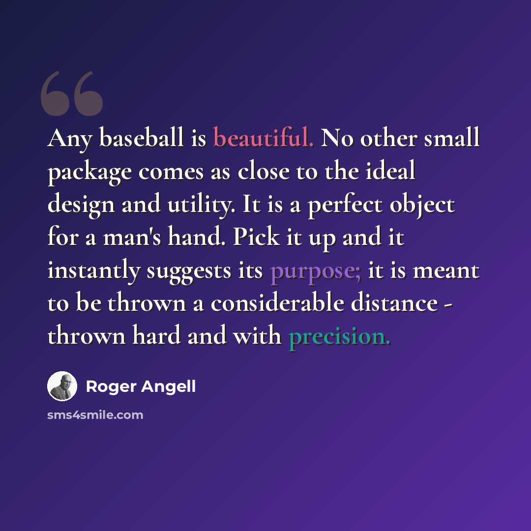 “Any baseball is beautiful. No other small package comes as close to the ideal design and utility. It is a perfect object for a man's hand. Pick it up and it instantly suggests its purpose; it is meant to be thrown a considerable distance - thrown hard and with precision.” quote by Roger Angell
