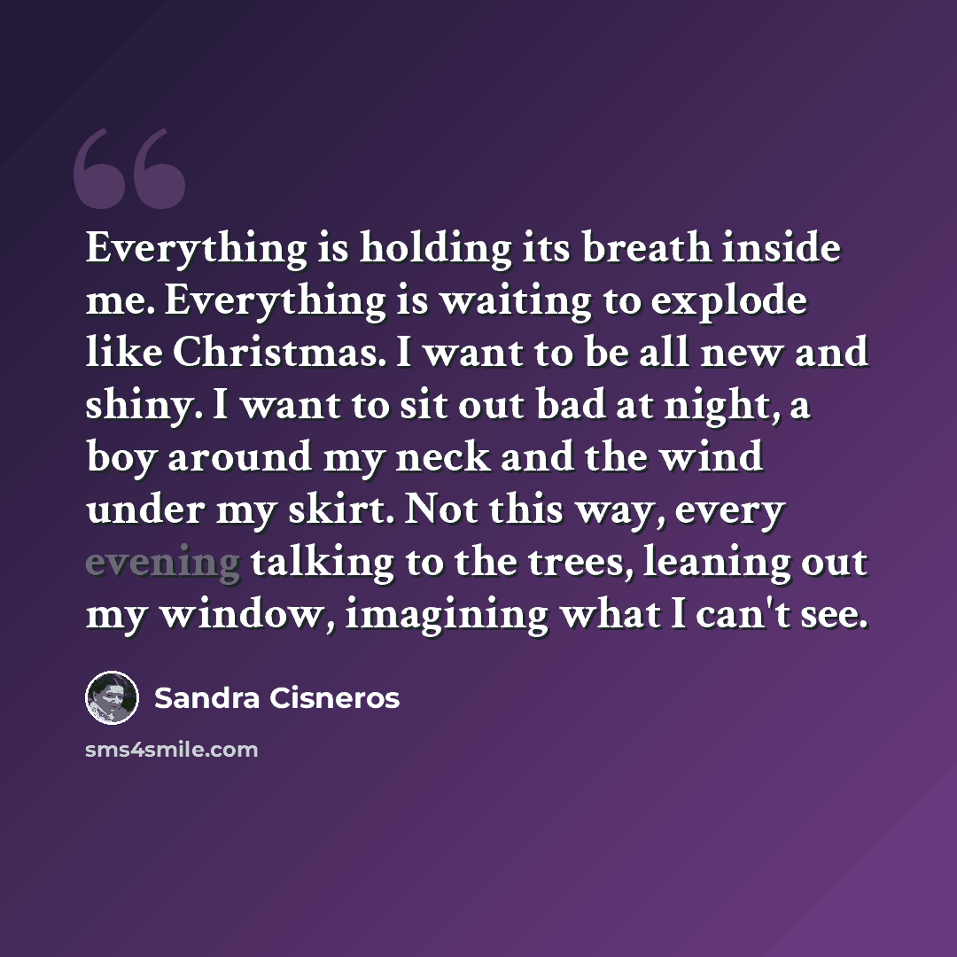 “Everything is holding its breath inside me. Everything is waiting to explode like Christmas. I want to be all new and shiny. I want to sit out bad at night, a boy around my neck and the wind under my skirt. Not this way, every evening talking to the trees, leaning out my window, imagining what I…” quote by Sandra Cisneros