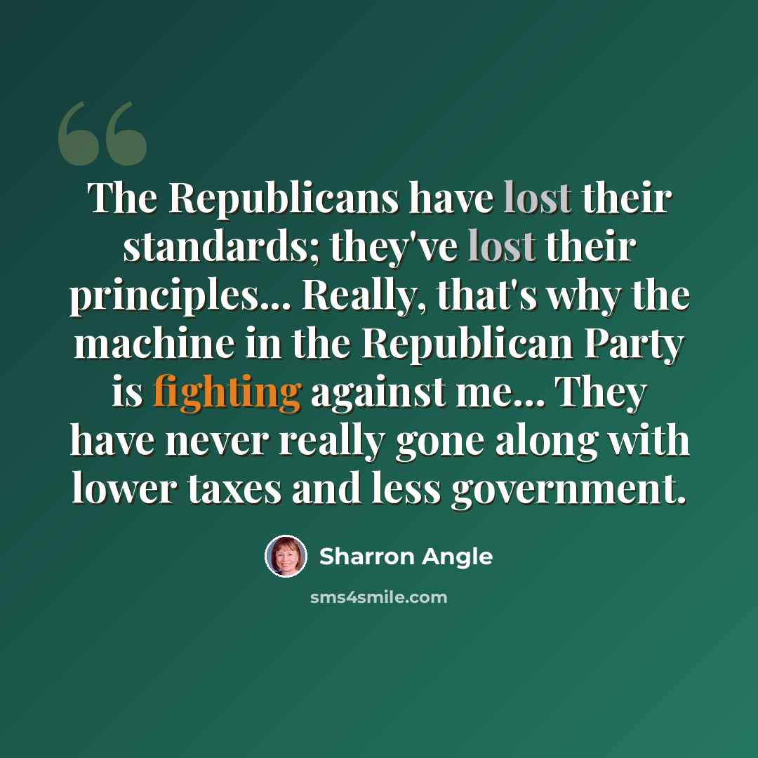 “The Republicans have lost their standards; they've lost their principles... Really, that's why the machine in the Republican Party is fighting against me... They have never really gone along with lower taxes and less government.” quote by Sharron Angle