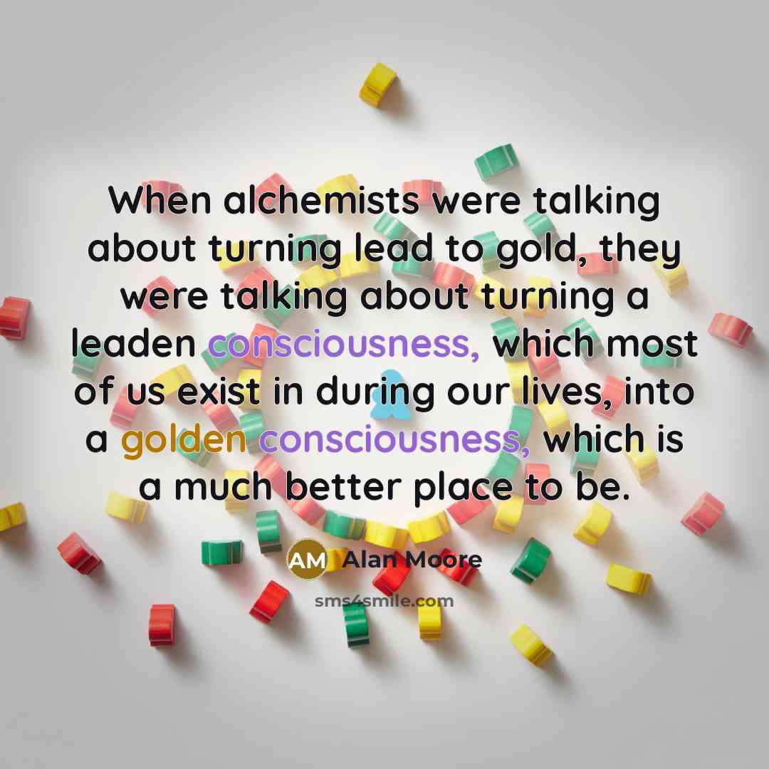 “When alchemists were talking about turning lead to gold, they were talking about turning a leaden consciousness, which most of us exist in during our lives, into a golden consciousness, which is a much better place to be.” quote by Alan Moore