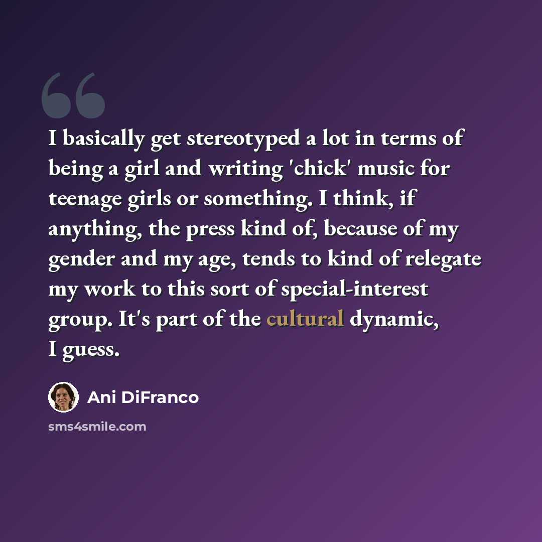 “I basically get stereotyped a lot in terms of being a girl and writing 'chick' music for teenage girls or something. I think, if anything, the press kind of, because of my gender and my age, tends to kind of relegate my work to this sort of special-interest group. It's part of the cultural…” quote by Ani DiFranco