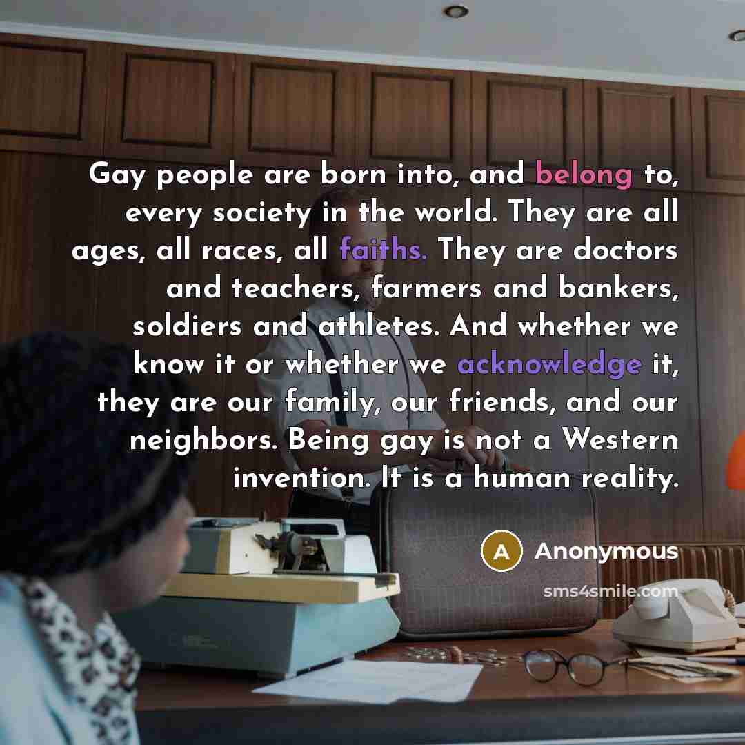 “Gay people are born into, and belong to, every society in the world. They are all ages, all races, all faiths. They are doctors and teachers, farmers and bankers, soldiers and athletes. And whether we know it or whether we acknowledge it, they are our family, our friends, and our neighbors. Being…” quote by Anonymous