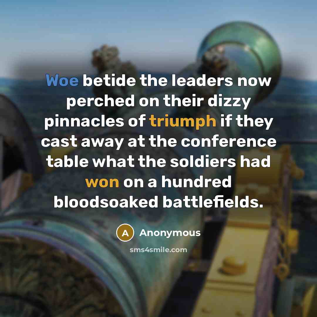 “Woe betide the leaders now perched on their dizzy pinnacles of triumph if they cast away at the conference table what the soldiers had won on a hundred bloodsoaked battlefields.” quote by Anonymous