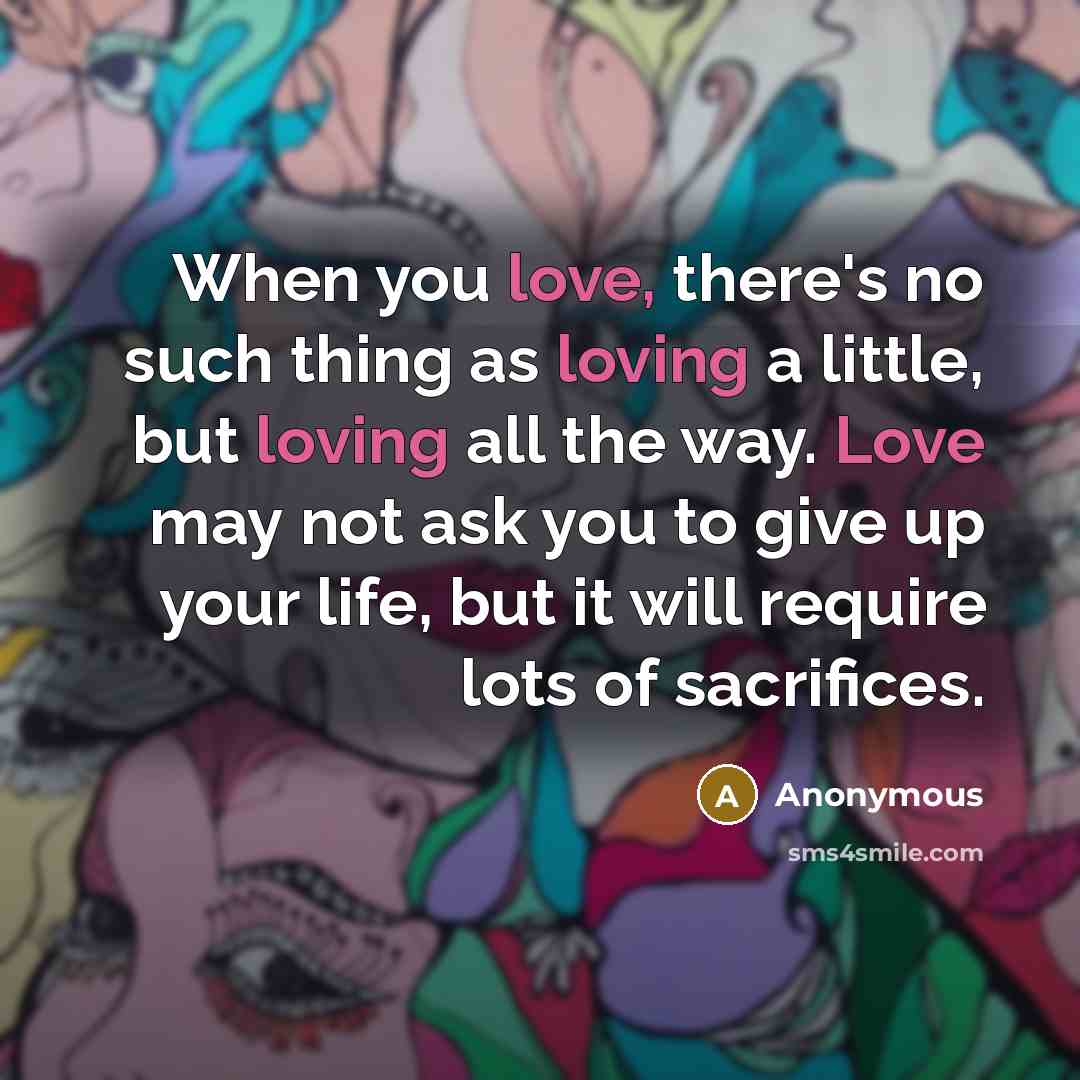 “When you love, there's no such thing as loving a little, but loving all the way. Love may not ask you to give up your life, but it will require lots of sacrifices.” quote by Anonymous