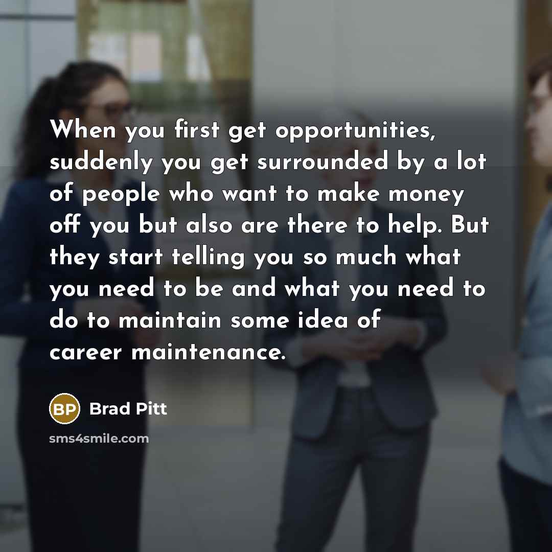 “When you first get opportunities, suddenly you get surrounded by a lot of people who want to make money off you but also are there to help. But they start telling you so much what you need to be and what you need to do to maintain some idea of career maintenance.” quote by Brad Pitt